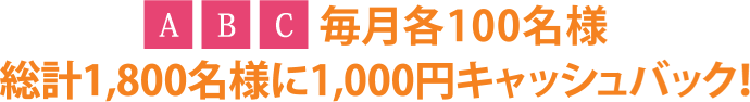 ABC毎月各100名様総計1,800名様に1,000円キャッシュバック！