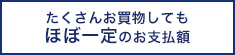 たくさんお買物してもほぼ一定のお支払金額