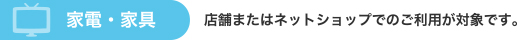 家具・家電　店舗またはネットショップでのご利用が可能です。