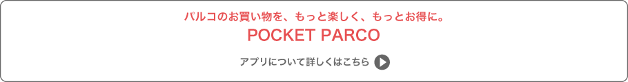 パルコのお買い物を、もっと楽しく、もっとお得に。POCKET PARCOアプリについて詳しくはこちら