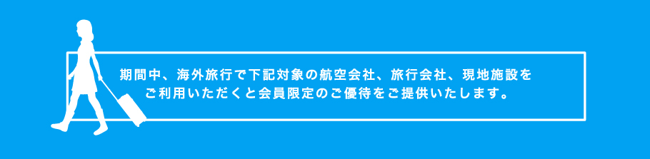 期間中、海外旅⾏で下記対象の航空会社、旅⾏会社、現地施設をご利⽤いただくと会員限定のご優待をご提供いたします。