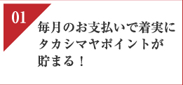 01　毎月のお支払いで着実にタカシマヤポイントが貯まる！