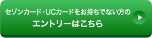 セゾンカード・UCカードをお持ちでない方のエントリーはこちら