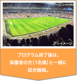 プログラム終了後は、保護者の方（1名様）と一緒に試合観戦。