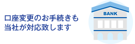 口座変更のお手続きも当社が対応致します