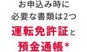 お申込み時に必要な書類は2つ　運転免許証と預金通帳＊