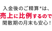 入金後のご精算＊は、売上に比例するので閑散期の月末も安心！