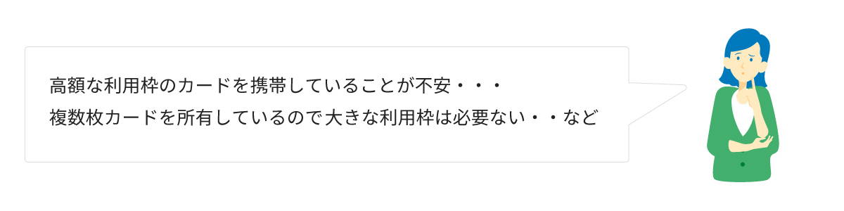 高額な利用枠のカードを携帯していることが不安・・・複数枚カードを主有しているので大きな利用枠は必要ない・・・など