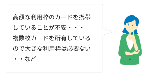 高額な利用枠のカードを携帯していることが不安・・・複数枚カードを主有しているので大きな利用枠は必要ない・・・など