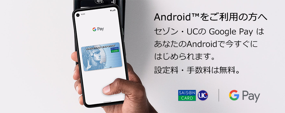 Android™をご利用の方へ セゾン・UCの Google Pay はあなたのAndroidで今すぐにはじめられます。設定料・手数料は無料。