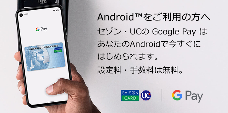 Android™をご利用の方へ セゾン・UCの Google Pay はあなたのAndroidで今すぐにはじめられます。設定料・手数料は無料。
