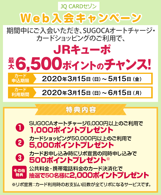 [JQ CARDセゾンWeb入会キャンペーン] 期間中にご入会いただき、SUGOCAオートチャージ・カードショッピングのご利用で、JRキューポ最大6,500ポイントのチャンス！・カード申込期間：2020年3月15日（日）～5月15日（金）・カード利用期間：2020年3月15日（日）～6月15日（月）－特典内容－ ①SUGOCAオートチャージ6,000円以上のご利用で1,000ポイントプレゼント ②カードショッピング50,000円（税込）以上のご利用で5,000ポイントプレゼント ③カードお申し込み時にリボ宣言の同時申し込みで500ポイントプレゼント ※リボ宣言：カード利用時のお支払い回数が全てリボになるサービスです。[その他特典]公共料金・携帯電話料金のカード決済化で抽選で50名様に2,000ポイントプレゼント