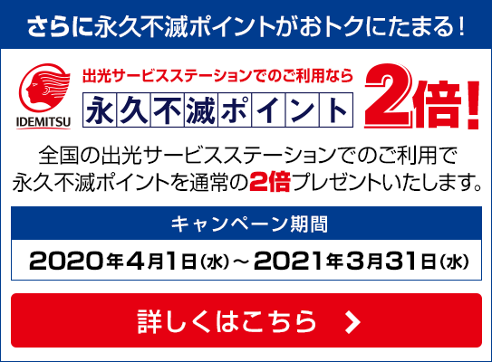 【さらに永久不滅ポイントがおトクにたまる！】出光サービスステーションでのご利用なら永久不滅ポイント2倍！｜キャンペーン期間：2020年4月1日（水）～2021年3月31日（水）｜詳しくはこちら