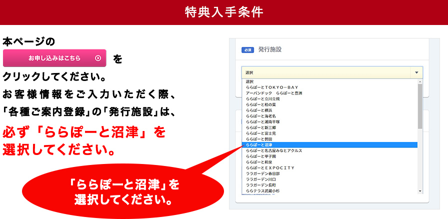 【特典入手条件】※お客様情報をご入力いただく際、「各種ご案内入力」の「発行施設」は必ず「ららぽーと沼津」を選択してください。