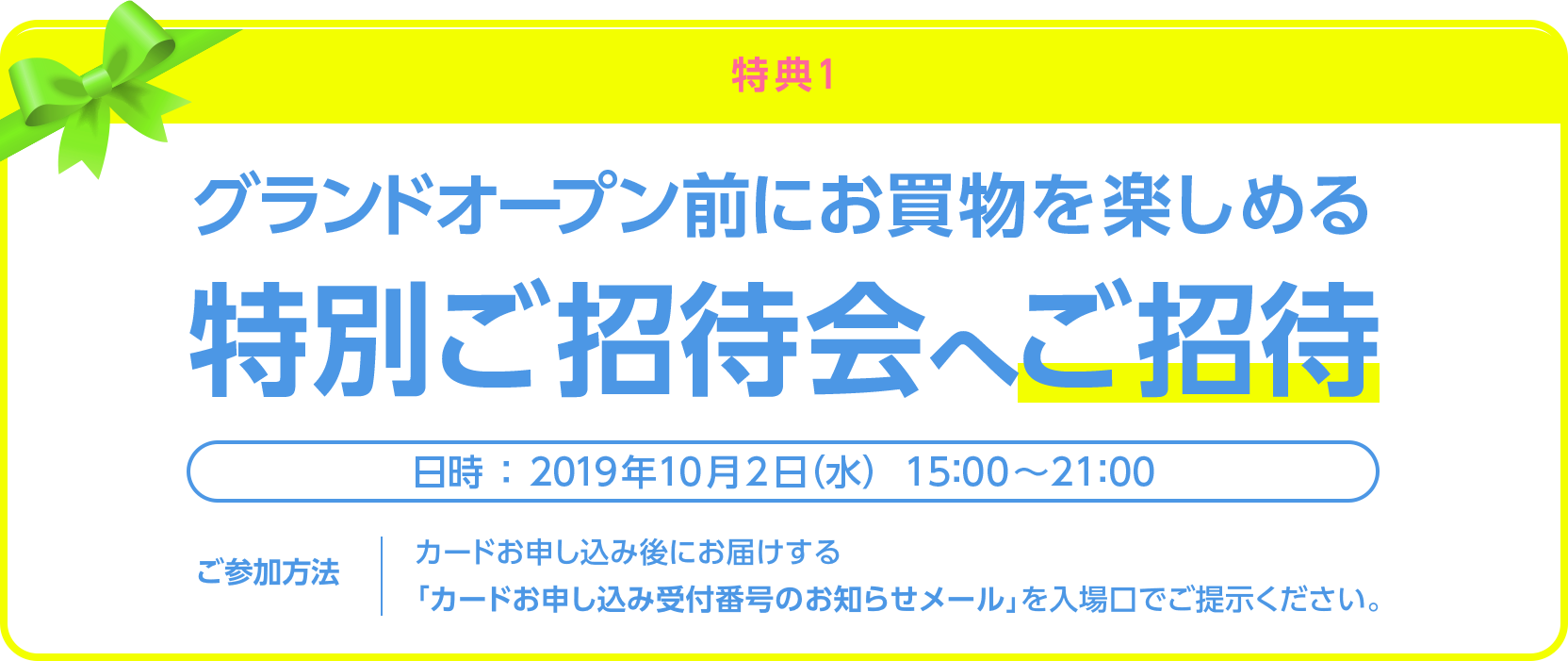 ＜特典1＞グランドオープン前にお買物を楽しめる特別ご招待会へご招待＜日時：2019年10月2日（水）＞＜ご参加方法：カードお申し込み後にお届けする「カードお申し込み受付番号のお知らせメール」を入場口でご提示ください。＞