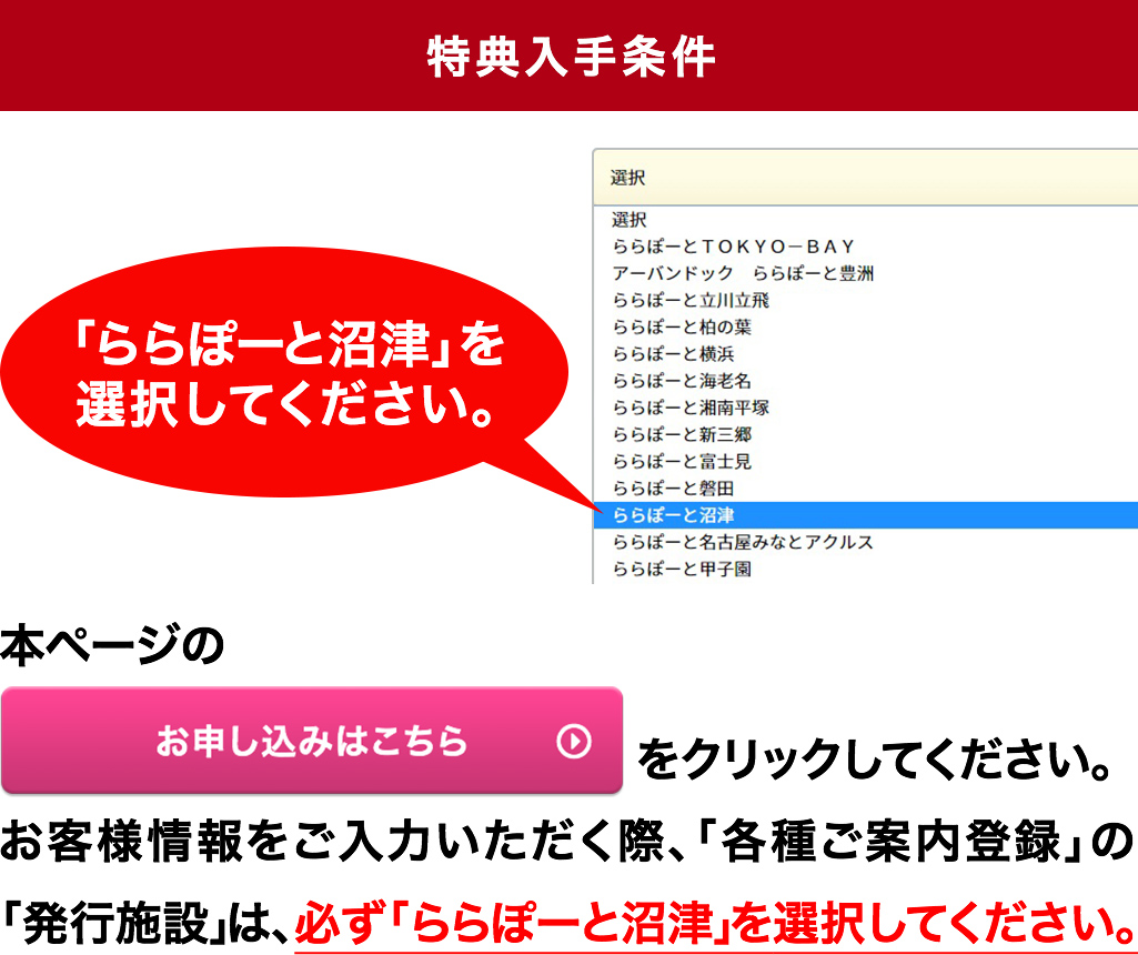 【特典入手条件】※お客様情報をご入力いただく際、「各種ご案内入力」の「発行施設」は必ず「ららぽーと沼津」を選択してください。