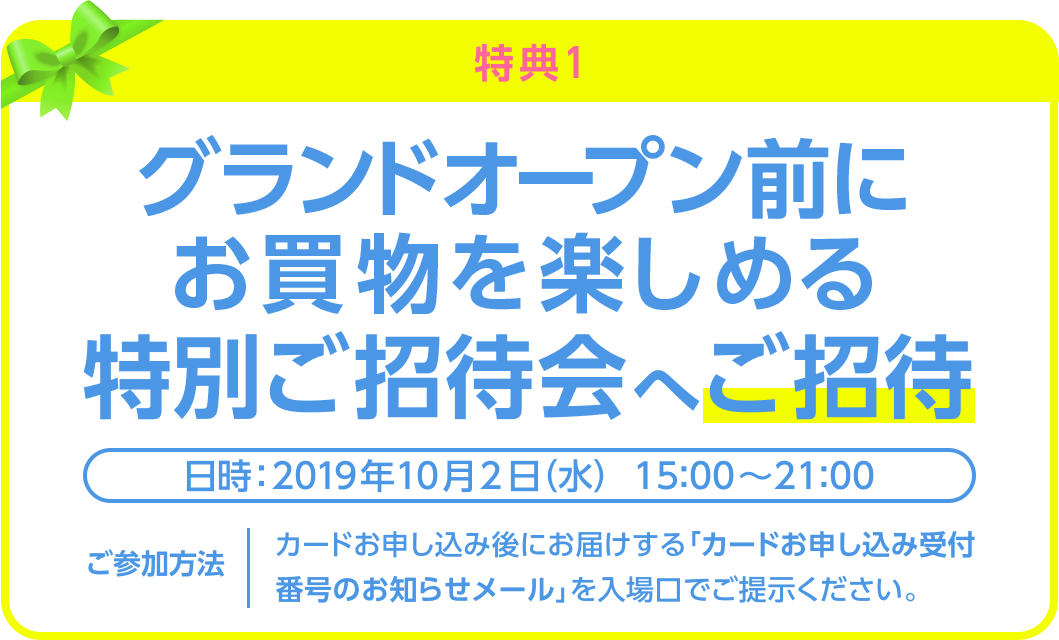＜特典1＞グランドオープン前にお買物を楽しめる特別ご招待会へご招待＜日時：2019年10月2日（水）＞＜ご参加方法：カードお申し込み後にお届けする「カードお申し込み受付番号のお知らせメール」を入場口でご提示ください。＞
