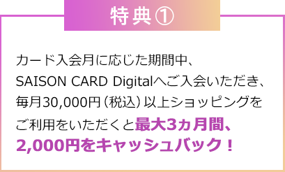 特典①：カード入会月に応じた期間中、SAISON CARD Digitalへご入会いただき、毎月30,000円（税込）以上ショッピングをご利用をいただくと最大3ヵ月間、2,000円をキャッシュバック！