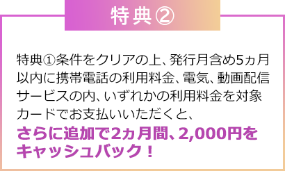 特典②：特典①条件をクリアの上、発行月含め5ヵ月以内に携帯電話の利用料金、電気料金、動画配信サービスの内、いずれかの利用料金を対象カードでお支払いいただくと、さらに追加で2ヵ月間、2,000円をキャッシュバック！