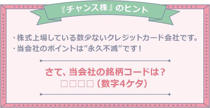 ”『チャンス株』のヒント ・株式上場している数少ないクレジットカード会社です。・当会社のポイントは”永久不滅”です！ さて、当会社の銘柄コードは？□□□□（数字4ケタ）