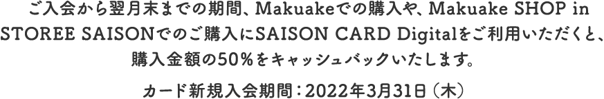 ご入会から翌月末までの期間、Makuakeでの購入や、Makuake SHOP in STOREE SAISONでのご購入にSAISON CARD Digitalをご利用いただくと、購入金額の50％をキャッシュバックいたします。カード新規入会期間：2022年3月31日（木）