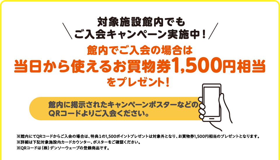 対象施設館内でもご入会キャンペーン実施中！　館内でご入会の場合は当日から使えるお買物券1,500円分をプレゼント！館内に掲示されたキャンペーンポスターなどのQRコードよりご入会ください。※館内にてQRコードからご入会の場合は、特典１の1,500ポイントプレゼントは対象外となり、お買物券1,500円分のプレゼントとなります。※詳細は下記対象施設内カードカウンター、ポスターをご確認ください。※QRコードは（株）デンソーウェーブの登録商標です。
