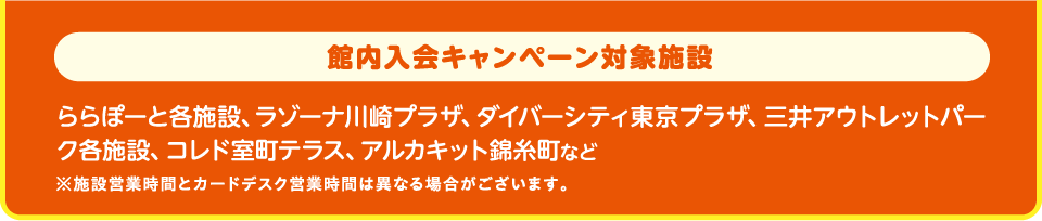 館内入会キャンペーン対象施設一例：ららぽーと各施設、ラゾーナ川崎プラザ、ダイバーシティ東京 プラザ、三井アウトレットパーク各施設、コレド室町テラス、アルカキット錦糸町など※ららぽーとTOKYO-BAY、ららテラスTOKYO-BAY、ビビット南船橋、三井アウトレットパーク 岡崎は本キャンペーン対象外です。※施設営業時間とカードデスク営業時間は異なる場合がございます。