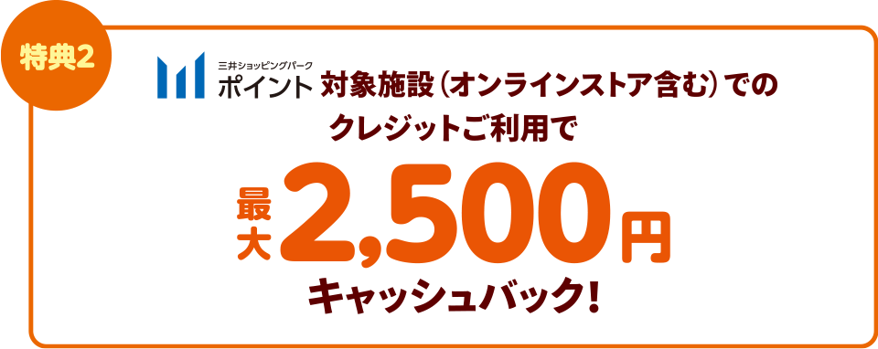 特典2　三井ショッピングパークポイント対象施設（オンラインストア含む）でのクレジットご利用で最大2,500円キャッシュバック!