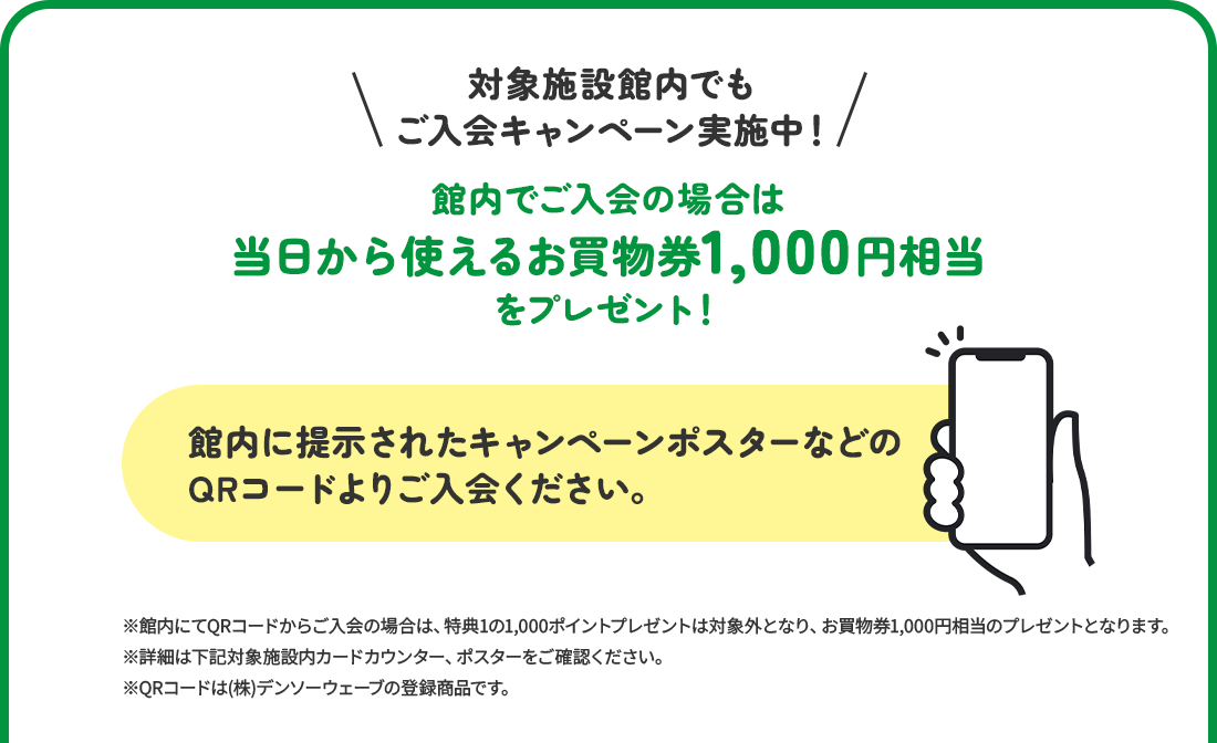 対象施設館内でもご入会キャンペーン実施中！　館内でご入会の場合は当日から使えるお買物券1,500円分をプレゼント！館内に掲示されたキャンペーンポスターなどのQRコードよりご入会ください。※館内にてQRコードからご入会の場合は、特典1の1,500ポイントプレゼントは対象外となり、お買物券1,500円分のプレゼントとなります。※詳細は下記対象施設内カードカウンター、ポスターをご確認ください。※QRコードは（株）デンソーウェーブの登録商標です。