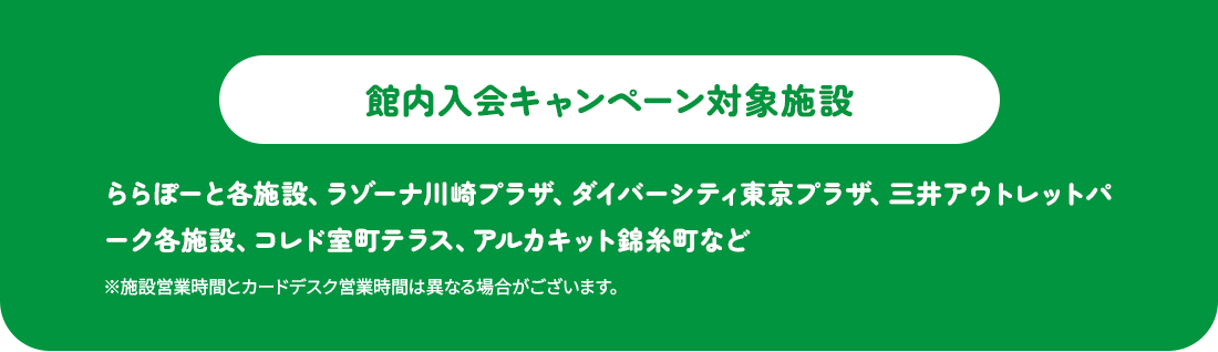 館内入会キャンペーン対象施設一例：ららぽーと各施設、ラゾーナ川崎プラザ、ダイバーシティ東京 プラザ、三井アウトレットパーク各施設、コレド室町テラス、アルカキット錦糸町など※ららぽーとTOKYO-BAY、ららテラスTOKYO-BAY、ビビット南船橋、三井アウトレットパーク 岡崎は本キャンペーン対象外です。※施設営業時間とカードデスク営業時間は異なる場合がございます。