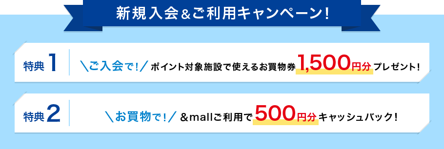 新規入会＆ご利用キャンペーン！特典1 ご入会で ポイント対象施設で使えるお買物券1,500円分プレゼント！ 特典2 お買物で &mallご利用で500円分キャッシュバック！