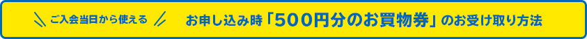 ＼ご入会当日より使える／ご入会でもらえる「500円分のお買物券」のお受け取り方法
