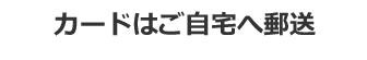 カードはご自宅へ郵送、または店舗にてお受取り