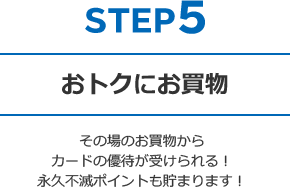 STEP5 おトクにお買物 - その場のお買物からカードの優待が受けられる!永久不滅ポイントも貯まります!
