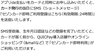アプリde支払いをカードと同時にお申し込みいただくと、カード発行の当日にSMS(ショートメッセージ)「セゾンカード即時ご利用登録はこちら(有効期限:24時間)」を送信いたします。SMS受信後、生年月日認証などの登録を完了いただくと、カードが届く前から、QUICPay導入店舗やオンラインショッピング(&mallなど)で「セゾンカード即時利用」がご利用いただけます。