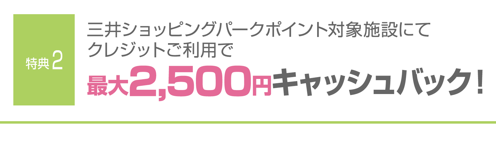 ＜特典2＞三井ショッピングパークポイント対象施設にてクレジットご利用で最大2,500円キャッシュバック！