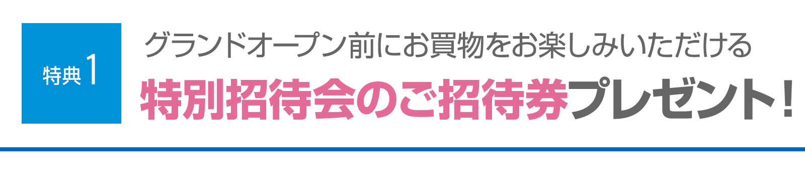 ＜特典1＞グランドオープン前にお買物をお楽しみいただける特別招待会のご招待券プレゼント