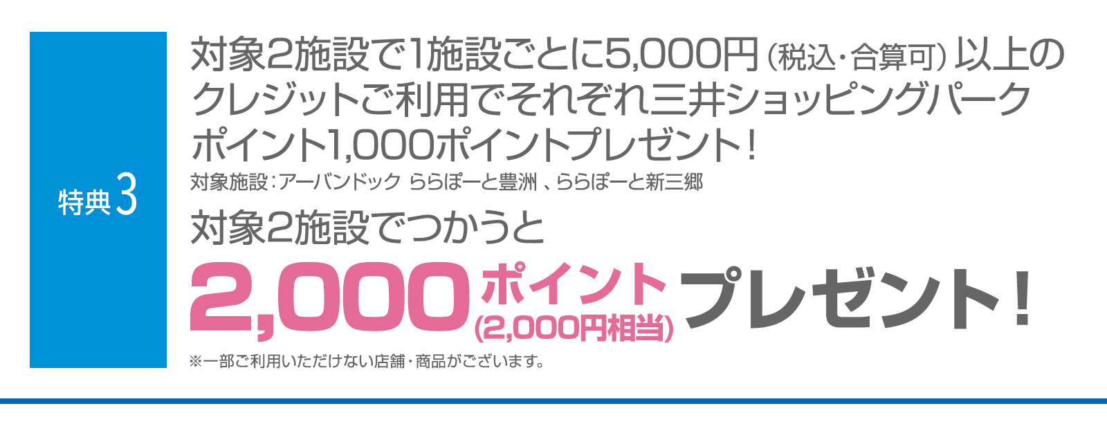＜特典3＞対象2施設で1施設ごとに5,000円(税込・合算可)以上のクレジットご利用でそれぞれ三井ショッピングパークポイント1,000ポイントプレゼント！　対象2施設でつかうと三井ショッピングパークポイント2,000ポイント（2,000円相当）プレゼント！