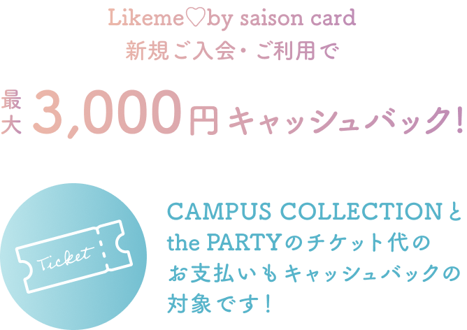 Likeme by saison card 新規ご入会・ご利用で 最大3,000円キャッシュバック！ CAMPUS COLLECTIONとthe PARTYのチケット代のお支払いもキャッシュバックの対象です！
