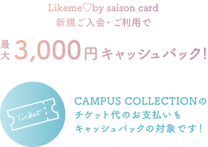 Likeme by saison card 新規ご入会・ご利用で 最大3,000円キャッシュバック！ CAMPUS COLLECTIONのチケット代のお支払いもキャッシュバックの対象です！
