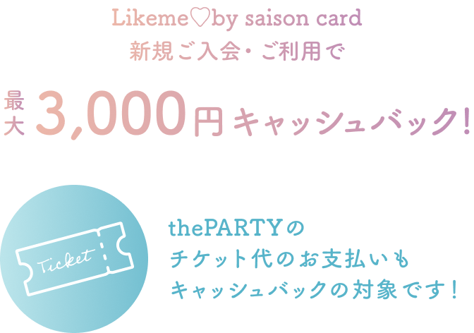 Likeme by saison card 新規ご入会・ご利用で 最大3,000円キャッシュバック！ thePARTY のチケット代のお支払いもキャッシュバックの対象です！