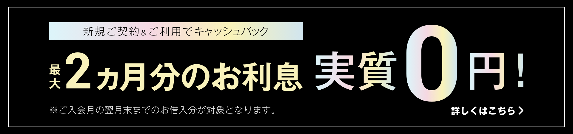 新規ご契約＆ご利用でキャッシュバック 最大2ヵ月分のお利息 実質0円！ 詳しくはこちら