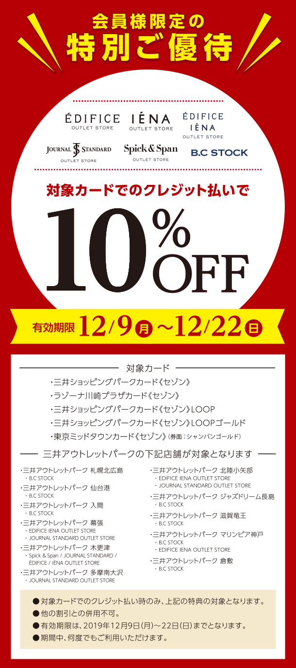 三井ショッピングパークカード《セゾン》　【会員様限定の特別ご優待】　対象カードのクレジット払いで10％OFF！　※三井アウトレットパークの下記店舗が対象となります　●必ずお会計前に、三井ショッピングパークカード《セゾン》　と一緒に本画面をご提示ください。　※三井ショッピングパークカード《セゾン》LOOPゴールド、三井ショッピングパークカード《セゾン》LOOPも対象です。●対象カードでのクレジット払い時のみ、特典の対象となります。　●他の割引との併用不可　●有効期限は、2019年12月22日（日）までとなります。　●期間中、何度でもご利用いただけます。【対象施設】・三井アウトレットパーク　札幌北広島／・三井アウトレットパーク 仙台港／・三井アウトレットパーク　入間／・三井アウトレットパーク　幕張／・三井アウトレットパーク木更津／・三井アウトレットパーク　多摩南大沢／・三井アウトレットパーク　北陸小矢部／・三井アウトレットパーク　ジャズドリーム長島／・三井アウトレットパーク　滋賀竜王／・三井アウトレットパーク　マリンピア神戸／・三井アウトレットパーク　倉敷