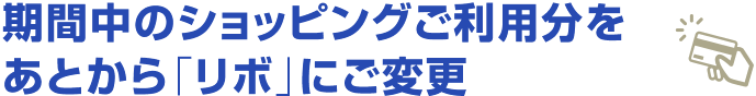 期間中のショッピングご利用分をあとから「リボ」にご変更