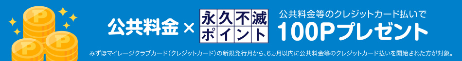 ＜公共料金等のクレジットカード払いで永久不滅ポイントプレゼント＞　みずほマイレージクラブカード（クレジットカード）の新規発行月から、6ヵ月以内に公共料金等のクレジットカード払いを開始された方に永久不滅ポイント100Pプレゼント！