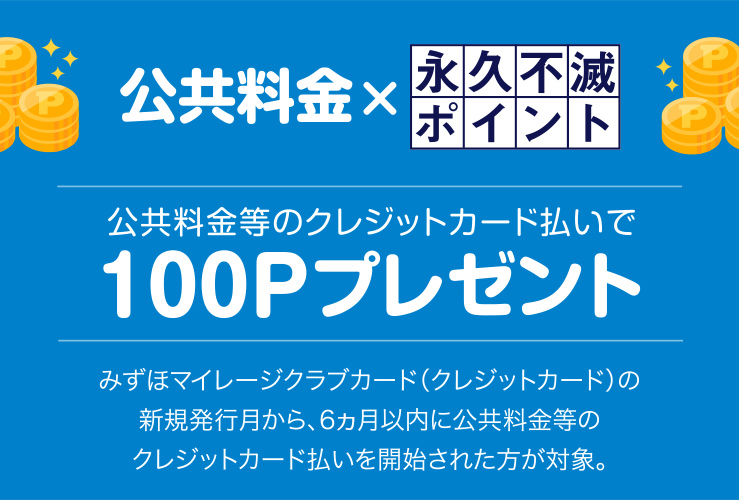 ＜公共料金等のクレジットカード払いで永久不滅ポイントプレゼント＞　みずほマイレージクラブカード（クレジットカード）の新規発行月から、6ヵ月以内に公共料金等のクレジットカード払いを開始された方に永久不滅ポイント100Pプレゼント！