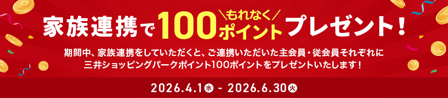 家族連携でもれなく100ポイントプレゼント！ 期間中、家族連携をしていただくと、ご連携いただいた主会員・従会員それぞれに三井ショッピングパークポイント100ポイントをプレゼントいたします！ 期間：2026.4.1 水 - 2026.6.30 火