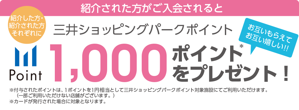 紹介された方がご入会されると 紹介した方・紹介された方それぞれに三井ショッピングパークポイント1,000ポイントをプレゼント!!＊付与されたポイントは、500ポイントを500円分として三井ショッピングパークポイント対象施設にてご利用いただけます。（一部ご利用いただけない店舗がございます。）