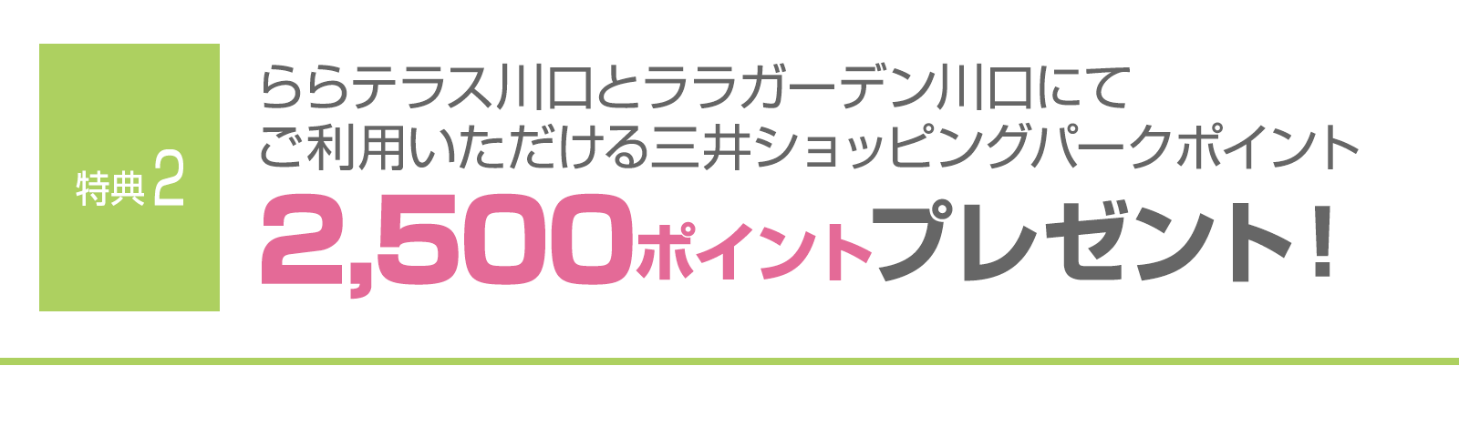 ＜特典2＞ららテラス川口とララガーデン川口にてご利用いただける三井ショッピングパークポイント2,500ポイントプレゼント！