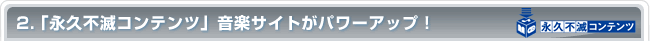 2.「永久不滅コンテンツ」音楽サイトがパワーアップ！
